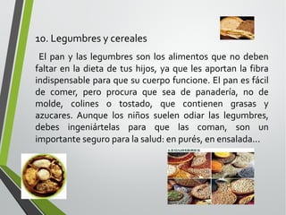 10. Legumbres y cereales
El pan y las legumbres son los alimentos que no deben
faltar en la dieta de tus hijos, ya que les aportan la fibra
indispensable para que su cuerpo funcione. El pan es fácil
de comer, pero procura que sea de panadería, no de
molde, colines o tostado, que contienen grasas y
azucares. Aunque los niños suelen odiar las legumbres,
debes ingeniártelas para que las coman, son un
importante seguro para la salud: en purés, en ensalada...

 