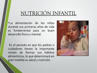 NUTRICIÓN INFANTIL
La alimentación de los niños
durante sus primeros años de vida
es fundamental para un buen
desarrollo físico y mental.


Es el periodo en que los padres o
cuidadores tienen la importante
misión de formar sus hábitos
alimenticios, lo que determinará en
gran medida su salud y nutrición.

 