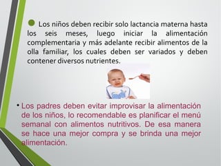 Los niños deben recibir solo lactancia materna hasta

los seis meses, luego iniciar la alimentación
complementaria y más adelante recibir alimentos de la
olla familiar, los cuales deben ser variados y deben
contener diversos nutrientes.



Los padres deben evitar improvisar la alimentación
de los niños, lo recomendable es planificar el menú
semanal con alimentos nutritivos. De esa manera
se hace una mejor compra y se brinda una mejor
alimentación.

 