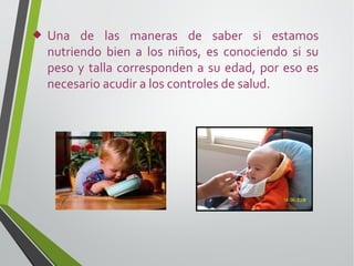 

Una de las maneras de saber si estamos
nutriendo bien a los niños, es conociendo si su
peso y talla corresponden a su edad, por eso es
necesario acudir a los controles de salud.

 