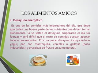 LOS ALIMENTOS AMIGOS
1. Desayuno energético
Es una de las comidas más importantes del día, que debe
aportarles una buena parte de los nutrientes que deben tomar
diariamente. Si se saltan el desayuno empezarán el día sin
fuerzas y será difícil que el resto de comidas puedan aportar
todo lo que necesitan. Procura que el desayuno incluya leche o
yogur, pan con mantequilla, cereales o galletas (poco
industriales), y una pieza de fruta o un zumo natural.

 
