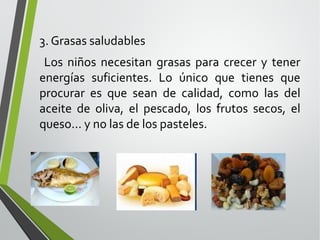 3. Grasas saludables
Los niños necesitan grasas para crecer y tener
energías suficientes. Lo único que tienes que
procurar es que sean de calidad, como las del
aceite de oliva, el pescado, los frutos secos, el
queso... y no las de los pasteles.

 