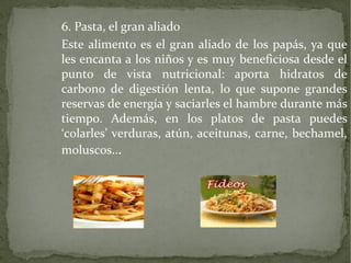 6. Pasta, el gran aliado
Este alimento es el gran aliado de los papás, ya que
les encanta a los niños y es muy beneficiosa desde el
punto de vista nutricional: aporta hidratos de
carbono de digestión lenta, lo que supone grandes
reservas de energía y saciarles el hambre durante más
tiempo. Además, en los platos de pasta puedes
‘colarles’ verduras, atún, aceitunas, carne, bechamel,
moluscos...

 