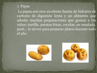 7. Papas
La papas son otra excelente fuente de hidratos de
carbono de digestión lenta y un alimento que
admite muchas preparaciones que gustan a los
niños: tortilla, patatas fritas, cocidas, en ensalada,
puré... te sirven para preparar platos durante todo
el año.

 