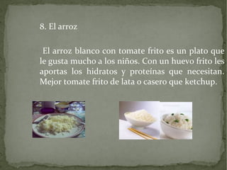 8. El arroz
El arroz blanco con tomate frito es un plato que
le gusta mucho a los niños. Con un huevo frito les
aportas los hidratos y proteínas que necesitan.
Mejor tomate frito de lata o casero que ketchup.

 