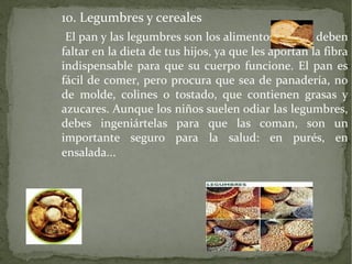 10. Legumbres y cereales
El pan y las legumbres son los alimentos que no deben
faltar en la dieta de tus hijos, ya que les aportan la fibra
indispensable para que su cuerpo funcione. El pan es
fácil de comer, pero procura que sea de panadería, no
de molde, colines o tostado, que contienen grasas y
azucares. Aunque los niños suelen odiar las legumbres,
debes ingeniártelas para que las coman, son un
importante seguro para la salud: en purés, en
ensalada...

 
