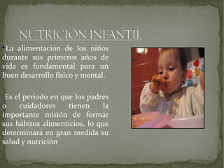 La alimentación de los niños
durante sus primeros años de
vida es fundamental para un
buen desarrollo físico y mental.


Es el periodo en que los padres
o
cuidadores
tienen
la
importante misión de formar
sus hábitos alimenticios, lo que
determinará en gran medida su
salud y nutrición.

 