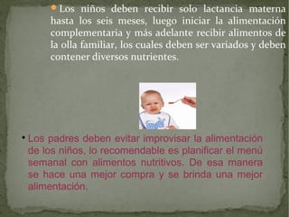 Los niños deben recibir solo lactancia materna

hasta los seis meses, luego iniciar la alimentación
complementaria y más adelante recibir alimentos de
la olla familiar, los cuales deben ser variados y deben
contener diversos nutrientes.



Los padres deben evitar improvisar la alimentación
de los niños, lo recomendable es planificar el menú
semanal con alimentos nutritivos. De esa manera
se hace una mejor compra y se brinda una mejor
alimentación.

 