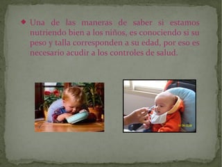 

Una de las maneras de saber si estamos
nutriendo bien a los niños, es conociendo si su
peso y talla corresponden a su edad, por eso es
necesario acudir a los controles de salud.

 