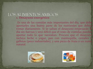 1. Desayuno energético
Es una de las comidas más importantes del día, que debe
aportarles una buena parte de los nutrientes que deben
tomar diariamente. Si se saltan el desayuno empezarán el
día sin fuerzas y será difícil que el resto de comidas puedan
aportar todo lo que necesitan. Procura que el desayuno
incluya leche o yogur, pan con mantequilla, cereales o
galletas (poco industriales), y una pieza de fruta o un zumo
natural.

 