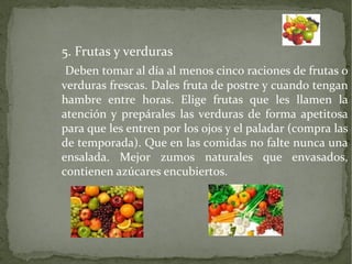 5. Frutas y verduras
Deben tomar al día al menos cinco raciones de frutas o
verduras frescas. Dales fruta de postre y cuando tengan
hambre entre horas. Elige frutas que les llamen la
atención y prepárales las verduras de forma apetitosa
para que les entren por los ojos y el paladar (compra las
de temporada). Que en las comidas no falte nunca una
ensalada. Mejor zumos naturales que envasados,
contienen azúcares encubiertos.

 