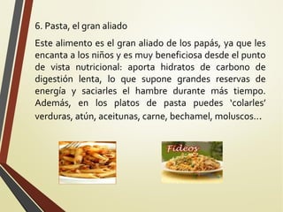 6. Pasta, el gran aliado
Este alimento es el gran aliado de los papás, ya que les
encanta a los niños y es muy beneficiosa desde el punto
de vista nutricional: aporta hidratos de carbono de
digestión lenta, lo que supone grandes reservas de
energía y saciarles el hambre durante más tiempo.
Además, en los platos de pasta puedes ‘colarles’
verduras, atún, aceitunas, carne, bechamel, moluscos...

 