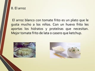 8. El arroz
El arroz blanco con tomate frito es un plato que le
gusta mucho a los niños. Con un huevo frito les
aportas los hidratos y proteínas que necesitan.
Mejor tomate frito de lata o casero que ketchup.

 