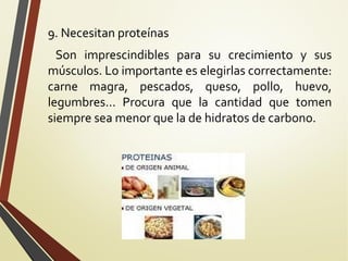 9. Necesitan proteínas
Son imprescindibles para su crecimiento y sus
músculos. Lo importante es elegirlas correctamente:
carne magra, pescados, queso, pollo, huevo,
legumbres... Procura que la cantidad que tomen
siempre sea menor que la de hidratos de carbono.

 