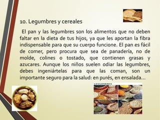 10. Legumbres y cereales
El pan y las legumbres son los alimentos que no deben
faltar en la dieta de tus hijos, ya que les aportan la fibra
indispensable para que su cuerpo funcione. El pan es fácil
de comer, pero procura que sea de panadería, no de
molde, colines o tostado, que contienen grasas y
azucares. Aunque los niños suelen odiar las legumbres,
debes ingeniártelas para que las coman, son un
importante seguro para la salud: en purés, en ensalada...

 
