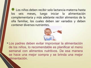 Los niños deben recibir solo lactancia materna hasta

los seis meses, luego iniciar la alimentación
complementaria y más adelante recibir alimentos de la
olla familiar, los cuales deben ser variados y deben
contener diversos nutrientes.



Los padres deben evitar improvisar la alimentación
de los niños, lo recomendable es planificar el menú
semanal con alimentos nutritivos. De esa manera
se hace una mejor compra y se brinda una mejor
alimentación.

 