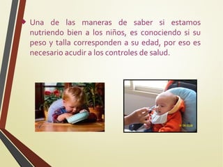 

Una de las maneras de saber si estamos
nutriendo bien a los niños, es conociendo si su
peso y talla corresponden a su edad, por eso es
necesario acudir a los controles de salud.

 