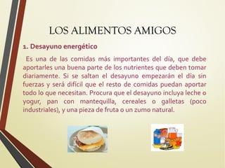 LOS ALIMENTOS AMIGOS
1. Desayuno energético
Es una de las comidas más importantes del día, que debe
aportarles una buena parte de los nutrientes que deben tomar
diariamente. Si se saltan el desayuno empezarán el día sin
fuerzas y será difícil que el resto de comidas puedan aportar
todo lo que necesitan. Procura que el desayuno incluya leche o
yogur, pan con mantequilla, cereales o galletas (poco
industriales), y una pieza de fruta o un zumo natural.

 