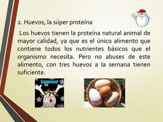 2. Huevos, la súper proteína
Los huevos tienen la proteína natural animal de
mayor calidad, ya que es el único alimento que
contiene todos los nutrientes básicos que el
organismo necesita. Pero no abuses de este
alimento, con tres huevos a la semana tienen
suficiente.

 