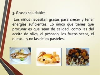 3. Grasas saludables
Los niños necesitan grasas para crecer y tener
energías suficientes. Lo único que tienes que
procurar es que sean de calidad, como las del
aceite de oliva, el pescado, los frutos secos, el
queso... y no las de los pasteles.

 