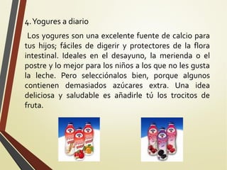 4. Yogures a diario
Los yogures son una excelente fuente de calcio para
tus hijos; fáciles de digerir y protectores de la flora
intestinal. Ideales en el desayuno, la merienda o el
postre y lo mejor para los niños a los que no les gusta
la leche. Pero selecciónalos bien, porque algunos
contienen demasiados azúcares extra. Una idea
deliciosa y saludable es añadirle tú los trocitos de
fruta.

 