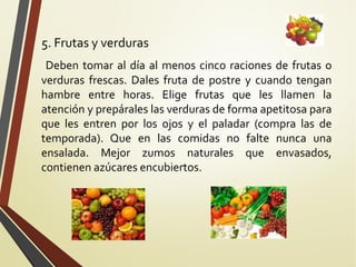 5. Frutas y verduras
Deben tomar al día al menos cinco raciones de frutas o
verduras frescas. Dales fruta de postre y cuando tengan
hambre entre horas. Elige frutas que les llamen la
atención y prepárales las verduras de forma apetitosa para
que les entren por los ojos y el paladar (compra las de
temporada). Que en las comidas no falte nunca una
ensalada. Mejor zumos naturales que envasados,
contienen azúcares encubiertos.

 