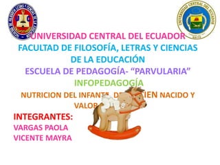 UNIVERSIDAD CENTRAL DEL ECUADOR
 FACULTAD DE FILOSOFÍA, LETRAS Y CIENCIAS
             DE LA EDUCACIÓN
   ESCUELA DE PEDAGOGÍA- “PARVULARIA”
              INFOPEDAGOGÍA
  NUTRICION DEL INFANTE, DEL RECIEN NACIDO Y
                VALOR NUTRITIVO.
INTEGRANTES:
VARGAS PAOLA
VICENTE MAYRA
 