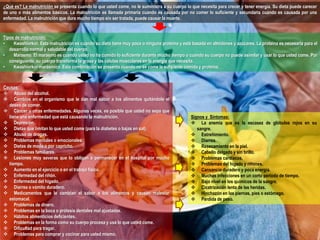 ¿Qué es? La malnutrición se presenta cuando lo que usted come, no le suministra a su cuerpo lo que necesita para crecer y tener energía. Su dieta puede carecer 
de uno o más alimentos básicos. La malnutrición es llamada primaria cuando es causada por no comer lo suficiente y secundaria cuando es causada por una 
enfermedad. La malnutrición que dura mucho tiempo sin ser tratada, puede causar la muerte. 
Tipos de malnutrición: 
• Kwashiorkor. Esta malnutrición es cuando su dieta tiene muy poca o ninguna proteína y está basada en almidones y azúcares. La proteína es necesaria para el 
desarrollo normal y saludable del cuerpo. 
• Marasmo. El marasmo es cuando usted no ha comido lo suficiente durante mucho tiempo o cuando su cuerpo no puede asimilar y usar lo que usted come. Por 
consiguiente, su cuerpo transforma la grasa y las células musculares en la energía que necesita. 
• Kwashiorkor marásmico. Esta combinación se presenta cuando no se come la suficiente comida y proteína. 
Causas: 
 Abuso del alcohol. 
 Cambios en el organismo que le dan mal sabor a los alimentos quitándole el 
deseo de comer. 
 Cáncer u otras enfermedades. Algunas veces, es posible que usted no sepa que 
tiene una enfermedad que está causando la malnutrición. 
 Depresión. 
 Dietas que limitan lo que usted come (para la diabetes o bajas en sal). 
 Abuso de drogas. 
 Problemas mentales o emocionales. 
 Dietas de moda o por capricho. 
 Problemas familiares. 
 Lesiones muy severas que lo obligan a permanecer en el hospital por mucho 
tiempo. 
 Aumento en el ejercicio o en el trabajo físico. 
 Enfermedad del riñón. 
 Enfermedad del hígado. 
 Diarrea o vómito duradero. 
 Medicamentos que le cambian el sabor a los alimentos y causan malestar 
estomacal. 
 Problemas de dinero. 
 Problemas en la boca o prótesis dentales mal ajustadas. 
 Hábitos alimenticios deficientes. 
 Problemas en la forma como su cuerpo procesa y usa lo que usted come. 
 Dificultad para tragar. 
 Problemas para comprar y cocinar para usted mismo. 
Signos y Síntomas: 
 La anemia que es la escasez de glóbulos rojos en su 
sangre. 
 Estreñimiento. 
 Diarrea. 
 Resecamiento en la piel. 
 Cabello delgado y sin brillo. 
 Problemas cardíacos. 
 Problemas del hígado y riñones. 
 Cansancio duradero y poca energía. 
 Muchas infecciones en un corto periodo de tiempo. 
 Bajo nivel en los químicos de la sangre. 
 Cicatrización lenta de las heridas. 
 Hinchazón en las piernas, pies o estómago. 
 Pérdida de peso. 
 