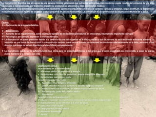 La Desnutrición: Significa que el cuerpo de una persona no está obteniendo los nutrientes suficientes. Esta condición puede resultar del consumo de una dieta 
inadecuada o mal balanceada, por trastornos digestivos, problemas de absorción u otras condiciones médicas 
La desnutrición es la enfermedad provocada por el insuficiente aporte de combustibles (hidratos de carbono - grasas) y proteínas. Según la UNICEF, la desnutrición 
es la principal causa de muerte de lactantes y niños pequeños en países en desarrollo. La prevención es una prioridad de la Organización Mundial de la Salud. 
Causas: 
 - Disminución de la ingesta dietética. 
 - Malabsorción. 
 - Aumento de los requerimientos, como ocurre por ejemplo en los lactantes prematuros, en infecciones, traumatismo importante o cirugía. 
 - Psicológica; por ejemplo, depresión o anorexia nerviosa. 
 La desnutrición se puede presentar debido a la carencia de una sola vitamina en la dieta o debido a que la persona no está recibiendo suficiente alimento. La 
inanición es una forma de desnutrición. La desnutrición también puede ocurrir cuando se consumen los nutrientes adecuadamente en la dieta, pero uno o más 
de estos nutrientes no es/son digerido(s) o absorbido(s) apropiadamente. 
 La desnutrición puede ser lo suficientemente leve como para no presentar síntomas o tan grave que el daño ocasionado sea irreversible, a pesar de que se 
pueda mantener a la persona con vida. 
Clasificación clínica: 
Se manifiesta en 3 enfermedades: 
 Marasmo: déficit de proteínas y energía 
 Kwashiorkor: sólo falta de proteínas, aporte energético adecuado 
 Kwashiorkor marásmico: mixta 
Características del Marasmo: 
 - Apariencia muy delgada, emaciada 
 - Debilitamiento muscular evidente y pérdida de grasa corporal 
 - Habitualmente se manifiesta en menores de 18 meses de edad 
 - Piel arrugada, caída del cabello, apatía 
 - Sin edemas 
Características del Kwashiorkor : 
 Edema: "esconde" la importante emaciación de los tejidos subyacentes 
 Habitualmente se da entre los 2-4 años de edad 
 Descamación de la piel 
 Despigmentación del cabello 
 Abdomen distendido 
 Apatía 
 