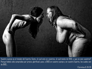 Vuestro cuerpo es el templo del Espíritu Santo, el cual esta en vosotros, el cual tenéis de DIOS, y que no sois vuestros? 
Porque habéis sido comprados por precio; glorificad, pues, a DIOS en vuestro cuerpo y en vuestro Espíritu, los cuales son 
de DIOS… 
1 Corintios 6: 19-20 
