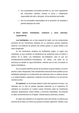 · Sus propiedades funcionales permiten su uso como reguladores 
del intercambio calorífico durante la tritura y refrigeración 
responsable del color y del gusto de los alimentos terminales 
· Son los principales responsables de la sensación de saciedad o 
plenitud después de comer 
8. Otros lípidos: fosfolípidos, colesterol y otros esteroles. 
Lipoproteínas 
Los fosfolípidos, son un tipo especial de lípido, son los componentes 
primarios de las membranas celulares. En su estructura química podemos 
observar una molécula de glicerol, dos ácidos grasos, un grupo fosfato y una 
base nitrogenada 
En las membranas celulares los fosfolípidos juegan un papel muy 
importante, ya que controlan la transferencia de sustancias hacia el interior o 
exterior de la célula. Los fosfolípidos son anfipaticos, esto es que son 
simultáneamente hidrofílicos e hidrofóbicos. En efecto, una parte de su 
estructura es soluble en agua (hidrofílica), mientras que la otra, es soluble en 
lípidos (hidrofóbica). 
Es en la parte hidrofílica donde se encuentran el grupo fosfato y el amino 
alcohol o base nitrogenada. Esta característica estructural hace posible que los 
fosfolípidos participen en el intercambio de sustancias entre un sistema acuoso 
y un sistema lipídico, separando y aislando a los dos sistemas, a la vez que los 
mantiene juntos. 
El colesterol, es el principal esterol o lípido del organismo humano. Los 
esteroles son un tipo de grasas naturales presentes en el organismo. El 
colesterol se encuentra en nuestro cuerpo formando parte de membranas 
celulares, lipoproteínas, ácidos biliares y hormonas esteroideas. Se presenta 
en altas concentraciones en el hígado, médula espinal, páncreas y cerebro. 
El origen del colesterol en el organismo tiene dos fuentes, la externa que 
proviene de la dieta y la interna que produce el propio organismo. Debido a que 
 