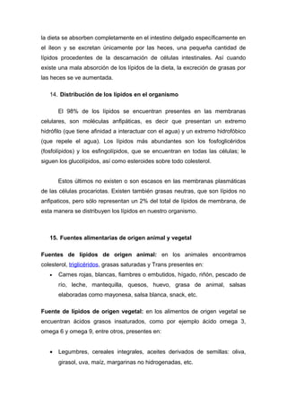 la dieta se absorben completamente en el intestino delgado específicamente en 
el íleon y se excretan únicamente por las heces, una pequeña cantidad de 
lípidos procedentes de la descamación de células intestinales. Así cuando 
existe una mala absorción de los lípidos de la dieta, la excreción de grasas por 
las heces se ve aumentada. 
14. Distribución de los lípidos en el organismo 
El 98% de los lípidos se encuentran presentes en las membranas 
celulares, son moléculas anfipáticas, es decir que presentan un extremo 
hidrófilo (que tiene afinidad a interactuar con el agua) y un extremo hidrofóbico 
(que repele el agua). Los lípidos más abundantes son los fosfoglicéridos 
(fosfolípidos) y los esfingolípidos, que se encuentran en todas las células; le 
siguen los glucolípidos, así como esteroides sobre todo colesterol. 
Estos últimos no existen o son escasos en las membranas plasmáticas 
de las células procariotas. Existen también grasas neutras, que son lípidos no 
anfipaticos, pero sólo representan un 2% del total de lípidos de membrana, de 
esta manera se distribuyen los lípidos en nuestro organismo. 
15. Fuentes alimentarias de origen animal y vegetal 
Fuentes de lípidos de origen animal: en los animales encontramos 
colesterol, triglicéridos, grasas saturadas y Trans presentes en: 
· Carnes rojas, blancas, fiambres o embutidos, hígado, riñón, pescado de 
río, leche, mantequilla, quesos, huevo, grasa de animal, salsas 
elaboradas como mayonesa, salsa blanca, snack, etc. 
Fuente de lípidos de origen vegetal: en los alimentos de origen vegetal se 
encuentran ácidos grasos insaturados, como por ejemplo ácido omega 3, 
omega 6 y omega 9, entre otros, presentes en: 
· Legumbres, cereales integrales, aceites derivados de semillas: oliva, 
girasol, uva, maíz, margarinas no hidrogenadas, etc. 
 