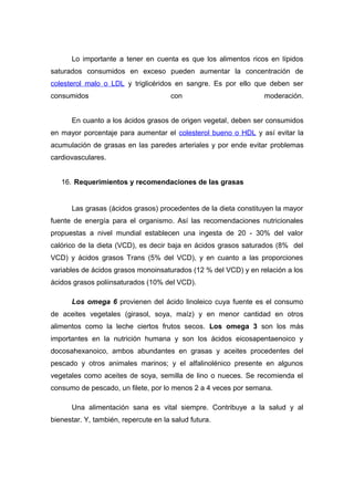 Lo importante a tener en cuenta es que los alimentos ricos en lípidos 
saturados consumidos en exceso pueden aumentar la concentración de 
colesterol malo o LDL y triglicéridos en sangre. Es por ello que deben ser 
consumidos con moderación. 
En cuanto a los ácidos grasos de origen vegetal, deben ser consumidos 
en mayor porcentaje para aumentar el colesterol bueno o HDL y así evitar la 
acumulación de grasas en las paredes arteriales y por ende evitar problemas 
cardiovasculares. 
16. Requerimientos y recomendaciones de las grasas 
Las grasas (ácidos grasos) procedentes de la dieta constituyen la mayor 
fuente de energía para el organismo. Así las recomendaciones nutricionales 
propuestas a nivel mundial establecen una ingesta de 20 - 30% del valor 
calórico de la dieta (VCD), es decir baja en ácidos grasos saturados (8% del 
VCD) y ácidos grasos Trans (5% del VCD), y en cuanto a las proporciones 
variables de ácidos grasos monoinsaturados (12 % del VCD) y en relación a los 
ácidos grasos poliinsaturados (10% del VCD). 
Los omega 6 provienen del ácido linoleico cuya fuente es el consumo 
de aceites vegetales (girasol, soya, maíz) y en menor cantidad en otros 
alimentos como la leche ciertos frutos secos. Los omega 3 son los más 
importantes en la nutrición humana y son los ácidos eicosapentaenoico y 
docosahexanoico, ambos abundantes en grasas y aceites procedentes del 
pescado y otros animales marinos; y el alfalinolénico presente en algunos 
vegetales como aceites de soya, semilla de lino o nueces. Se recomienda el 
consumo de pescado, un filete, por lo menos 2 a 4 veces por semana. 
Una alimentación sana es vital siempre. Contribuye a la salud y al 
bienestar. Y, también, repercute en la salud futura. 
 