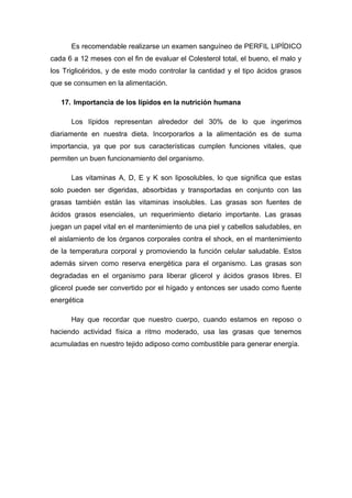 Es recomendable realizarse un examen sanguíneo de PERFIL LIPÍDICO 
cada 6 a 12 meses con el fin de evaluar el Colesterol total, el bueno, el malo y 
los Triglicéridos, y de este modo controlar la cantidad y el tipo ácidos grasos 
que se consumen en la alimentación. 
17. Importancia de los lípidos en la nutrición humana 
Los lípidos representan alrededor del 30% de lo que ingerimos 
diariamente en nuestra dieta. Incorporarlos a la alimentación es de suma 
importancia, ya que por sus características cumplen funciones vitales, que 
permiten un buen funcionamiento del organismo. 
Las vitaminas A, D, E y K son liposolubles, lo que significa que estas 
solo pueden ser digeridas, absorbidas y transportadas en conjunto con las 
grasas también están las vitaminas insolubles. Las grasas son fuentes de 
ácidos grasos esenciales, un requerimiento dietario importante. Las grasas 
juegan un papel vital en el mantenimiento de una piel y cabellos saludables, en 
el aislamiento de los órganos corporales contra el shock, en el mantenimiento 
de la temperatura corporal y promoviendo la función celular saludable. Estos 
además sirven como reserva energética para el organismo. Las grasas son 
degradadas en el organismo para liberar glicerol y ácidos grasos libres. El 
glicerol puede ser convertido por el hígado y entonces ser usado como fuente 
energética 
Hay que recordar que nuestro cuerpo, cuando estamos en reposo o 
haciendo actividad física a ritmo moderado, usa las grasas que tenemos 
acumuladas en nuestro tejido adiposo como combustible para generar energía. 
 