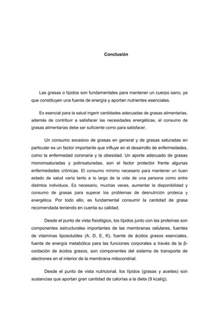 Conclusión 
Las grasas o lípidos son fundamentales para mantener un cuerpo sano, ya 
que constituyen una fuente de energía y aportan nutrientes esenciales. 
Es esencial para la salud ingerir cantidades adecuadas de grasas alimentarias, 
además de contribuir a satisfacer las necesidades energéticas, el consumo de 
grasas alimentarias debe ser suficiente como para satisfacer. 
Un consumo excesivo de grasas en general y de grasas saturadas en 
particular es un factor importante que influye en el desarrollo de enfermedades, 
como la enfermedad coronaria y la obesidad. Un aporte adecuado de grasas 
monoinsaturadas y polinsaturadas, son el factor protector frente algunas 
enfermedades crónicas. El consumo mínimo necesario para mantener un buen 
estado de salud varía tanto a lo largo de la vida de una persona como entre 
distintos individuos. Es necesario, muchas veces, aumentar la disponibilidad y 
consumo de grasas para superar los problemas de desnutrición proteica y 
energética. Por todo ello, es fundamental consumir la cantidad de grasa 
recomendada teniendo en cuenta su calidad. 
Desde el punto de vista fisiológico, los lípidos junto con las proteínas son 
componentes estructurales importantes de las membranas celulares, fuentes 
de vitaminas liposolubles (A, D, E, K), fuente de ácidos grasos esenciales, 
fuente de energía metabólica para las funciones corporales a través de la β- 
oxidación de ácidos grasos, son componentes del sistema de transporte de 
electrones en el interior de la membrana mitocondrial. 
Desde el punto de vista nutricional, los lípidos (grasas y aceites) son 
sustancias que aportan gran cantidad de calorías a la dieta (9 kcal/g). 
 