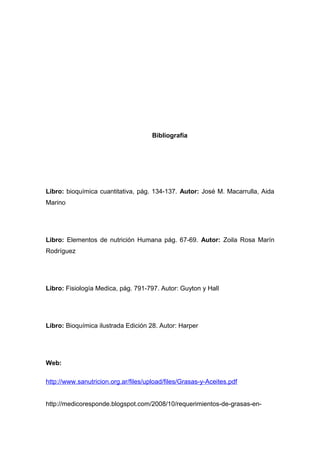 Bibliografía 
Libro: bioquímica cuantitativa, pág. 134-137. Autor: José M. Macarrulla, Aida 
Marino 
Libro: Elementos de nutrición Humana pág. 67-69. Autor: Zoila Rosa Marín 
Rodríguez 
Libro: Fisiología Medica, pág. 791-797. Autor: Guyton y Hall 
Libro: Bioquímica ilustrada Edición 28. Autor: Harper 
Web: 
http://www.sanutricion.org.ar/files/upload/files/Grasas-y-Aceites.pdf 
http://medicoresponde.blogspot.com/2008/10/requerimientos-de-grasas-en- 
 