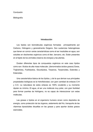 Conclusión 
Bibliografía 
Introducción 
Los lípidos son biomoléculas orgánicas formadas principalmente por 
Carbono, Hidrogeno y generalmente Oxigeno. Son sustancias heterogéneas 
que tienen en común varias características como el ser insolubles en agua, son 
solubles en disolventes orgánicos como el éter, benceno, etc. Están presentes 
en el tejido de los animales (reserva de energía) y las plantas. 
Existen diferentes tipos de compuestos orgánicos en este caso lípidos 
como son: Ácidos de alta masa molecular, (denominados ácidos grasos) Ceras, 
Triglicéridos, Fosfolípidos, Glucolípidos, Terpenos, Terpenoides, Esteroles y 
Esteroides. 
Una característica básica de los lípidos, y de la que derivan sus principales 
propiedades biológicas es la hidrofobicidad, con gran cantidad de enlaces C-H 
y C-C. La naturaleza de estos enlaces es 100% covalente y su momento 
dipolar es mínimo. El agua, al ser una molécula muy polar, con gran facilidad 
para formar puentes de hidrógeno, no es capaz de interaccionar con estas 
moléculas. 
Las grasas o lípidos en el organismo humano sirven como depósitos de 
energía, como protección de los órganos, aislamiento del frío, transporte de las 
vitaminas liposolubles disueltas en las grasas y para aportar ácidos grasos 
esenciales. 
 