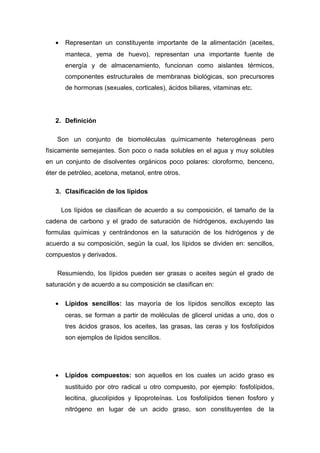 · Representan un constituyente importante de la alimentación (aceites, 
manteca, yema de huevo), representan una importante fuente de 
energía y de almacenamiento, funcionan como aislantes térmicos, 
componentes estructurales de membranas biológicas, son precursores 
de hormonas (sexuales, corticales), ácidos biliares, vitaminas etc. 
2. Definición 
Son un conjunto de biomoléculas químicamente heterogéneas pero 
físicamente semejantes. Son poco o nada solubles en el agua y muy solubles 
en un conjunto de disolventes orgánicos poco polares: cloroformo, benceno, 
éter de petróleo, acetona, metanol, entre otros. 
3. Clasificación de los lípidos 
Los lípidos se clasifican de acuerdo a su composición, el tamaño de la 
cadena de carbono y el grado de saturación de hidrógenos, excluyendo las 
formulas químicas y centrándonos en la saturación de los hidrógenos y de 
acuerdo a su composición, según la cual, los lípidos se dividen en: sencillos, 
compuestos y derivados. 
Resumiendo, los lípidos pueden ser grasas o aceites según el grado de 
saturación y de acuerdo a su composición se clasifican en: 
· Lípidos sencillos: las mayoría de los lípidos sencillos excepto las 
ceras, se forman a partir de moléculas de glicerol unidas a uno, dos o 
tres ácidos grasos, los aceites, las grasas, las ceras y los fosfolípidos 
son ejemplos de lípidos sencillos. 
· Lípidos compuestos: son aquellos en los cuales un acido graso es 
sustituido por otro radical u otro compuesto, por ejemplo: fosfolípidos, 
lecitina, glucolípidos y lipoproteínas. Los fosfolípidos tienen fosforo y 
nitrógeno en lugar de un acido graso, son constituyentes de la 
 