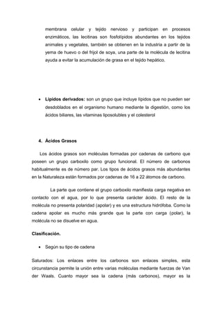membrana celular y tejido nervioso y participan en procesos 
enzimáticos, las lecitinas son fosfolípidos abundantes en los tejidos 
animales y vegetales, también se obtienen en la industria a partir de la 
yema de huevo o del frijol de soya, una parte de la molécula de lecitina 
ayuda a evitar la acumulación de grasa en el tejido hepático. 
· Lípidos derivados: son un grupo que incluye lípidos que no pueden ser 
desdoblados en el organismo humano mediante la digestión, como los 
ácidos biliares, las vitaminas liposolubles y el colesterol 
4. Ácidos Grasos 
Los ácidos grasos son moléculas formadas por cadenas de carbono que 
poseen un grupo carboxilo como grupo funcional. El número de carbonos 
habitualmente es de número par. Los tipos de ácidos grasos más abundantes 
en la Naturaleza están formados por cadenas de 16 a 22 átomos de carbono. 
La parte que contiene el grupo carboxilo manifiesta carga negativa en 
contacto con el agua, por lo que presenta carácter ácido. El resto de la 
molécula no presenta polaridad (apolar) y es una estructura hidrófoba. Como la 
cadena apolar es mucho más grande que la parte con carga (polar), la 
molécula no se disuelve en agua. 
Clasificación. 
· Según su tipo de cadena 
Saturados: Los enlaces entre los carbonos son enlaces simples, esta 
circunstancia permite la unión entre varias moléculas mediante fuerzas de Van 
der Waals. Cuanto mayor sea la cadena (más carbonos), mayor es la 
 