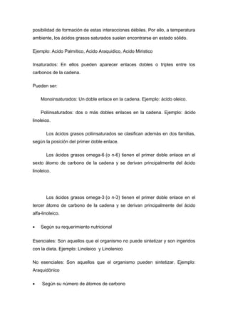posibilidad de formación de estas interacciones débiles. Por ello, a temperatura 
ambiente, los ácidos grasos saturados suelen encontrarse en estado sólido. 
Ejemplo: Acido Palmítico, Acido Araquidico, Acido Miristico 
Insaturados: En ellos pueden aparecer enlaces dobles o triples entre los 
carbonos de la cadena. 
Pueden ser: 
Monoinsaturados: Un doble enlace en la cadena. Ejemplo: ácido oleico. 
Poliinsaturados: dos o más dobles enlaces en la cadena. Ejemplo: ácido 
linoleico. 
Los ácidos grasos poliinsaturados se clasifican además en dos familias, 
según la posición del primer doble enlace. 
Los ácidos grasos omega-6 (o n-6) tienen el primer doble enlace en el 
sexto átomo de carbono de la cadena y se derivan principalmente del ácido 
linoleico. 
Los ácidos grasos omega-3 (o n-3) tienen el primer doble enlace en el 
tercer átomo de carbono de la cadena y se derivan principalmente del ácido 
alfa-linoleico. 
· Según su requerimiento nutricional 
Esenciales: Son aquellos que el organismo no puede sintetizar y son ingeridos 
con la dieta. Ejemplo: Linoleico y Linolenico 
No esenciales: Son aquellos que el organismo pueden sintetizar. Ejemplo: 
Araquidónico 
· Según su número de átomos de carbono 
 