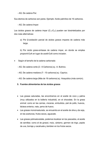 - AG. De cadena Par: 
Sus átomos de carbonos son pares. Ejemplo: Acido palmítico de 16 carbonos. 
- AG. De cadena Impar: 
Los ácidos grasos de cadena impar (C13-C33) pueden ser biosintetizados por 
dos rutas alternativas: 
a) Por β-oxidación parcial de ácidos grasos impares de cadena más 
larga. 
b) Por ácido graso-sintasas de cadena impar, en donde se emplea 
propionil-CoA en lugar de acetil-CoA como iniciador. 
· Según el tamaño de la cadena carbonada 
- AG. De cadena corta (2 - 6 Carbonos) ej.: A. Butirico. 
- AG. De cadena mediana (7 - 10 carbonos) ej.: Caprico. 
- AG. De cadena larga (Más de 18 carbonos) ej.: Araquidico (más común). 
5. Fuentes alimentarias de los ácidos grasos 
· Las grasas saturadas, las encontramos en el aceite de coco y palma 
(muy utilizados en la bollería industrial), en el chocolate. En la grasa 
animal: como en las carnes, vísceras, embutidos, piel de pollo, huevos, 
lácteos enteros, nata, yema de huevo. 
· Las grasas monoinsaturada, se encuentra en el aceite de oliva y de soja, 
en las aceitunas, frutos secos, aguacate. 
· Las grasas polinsaturadala, podemos localizar en los pescados, el aceite 
de semillas: como el de girasol, maíz, cártamo, germen de trigo, pepita 
de uva, borraja y cacahuete y lambien en los frutos secos. 
 