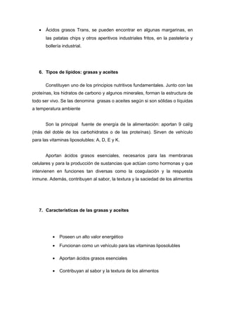 · Ácidos grasos Trans, se pueden encontrar en algunas margarinas, en 
las patatas chips y otros aperitivos industriales fritos, en la pastelería y 
bollería industrial. 
6. Tipos de lípidos: grasas y aceites 
Constituyen uno de los principios nutritivos fundamentales. Junto con las 
proteínas, los hidratos de carbono y algunos minerales, forman la estructura de 
todo ser vivo. Se las denomina grasas o aceites según si son sólidas o líquidas 
a temperatura ambiente 
Son la principal fuente de energía de la alimentación: aportan 9 cal/g 
(más del doble de los carbohidratos o de las proteínas). Sirven de vehículo 
para las vitaminas liposolubles: A, D, E y K. 
Aportan ácidos grasos esenciales, necesarios para las membranas 
celulares y para la producción de sustancias que actúan como hormonas y que 
intervienen en funciones tan diversas como la coagulación y la respuesta 
inmune. Además, contribuyen al sabor, la textura y la saciedad de los alimentos 
7. Características de las grasas y aceites 
· Poseen un alto valor energético 
· Funcionan como un vehículo para las vitaminas liposolubles 
· Aportan ácidos grasos esenciales 
· Contribuyan al sabor y la textura de los alimentos 
 