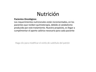 Nutrición Pacientes Oncológicos Los requerimientos nutricionales están incrementados, en los pacientes que reciben quimioterapia, debido al catabolismo producido por este tratamiento. Nuestro propósito, es llegar a cumplimentar el aporte calórico necesario para cada paciente 