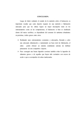 CONCLUSION:
Luego de haber realizado el estudio de la nutrición sobre el baloncesto es
importante resaltar que cada deporte requiere de una nutrición e hidratación
adecuada para que los atletas logren un mejor desempeño tanto en los
entrenamientos como en las competiciones, el baloncesto si bien es clasificado
dentro del marco aeróbico, es dependiente del consumo de nutrientes abundantes
en proteínas, ácidos grasos entre otros.
 Realizando unos entrenamientos constantes y adecuados, llevando a cabo
una adecuada alimentación y manteniendo un buen nivel de hidratación, el
atleta podrá obtener un máximo rendimiento además de disfrutar
plenamente de este competitivo deporte.
 Para conseguir una buena digestión conviene también evitar la ingestión de
alimentos grasos o de aquellos que hayan sido cocinados con exceso de
aceite o que se acompañen de salsas inadecuadas
 