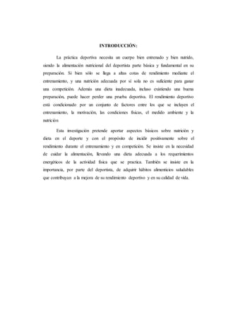 INTRODUCCIÓN:
La práctica deportiva necesita un cuerpo bien entrenado y bien nutrido,
siendo la alimentación nutricional del deportista parte básica y fundamental en su
preparación. Si bien sólo se llega a altas cotas de rendimiento mediante el
entrenamiento, y una nutrición adecuada por sí sola no es suficiente para ganar
una competición. Además una dieta inadecuada, incluso existiendo una buena
preparación, puede hacer perder una prueba deportiva. El rendimiento deportivo
está condicionado por un conjunto de factores entre los que se incluyen el
entrenamiento, la motivación, las condiciones físicas, el medido ambiente y la
nutrición
Esta investigación pretende aportar aspectos básicos sobre nutrición y
dieta en el deporte y con el propósito de incidir positivamente sobre el
rendimiento durante el entrenamiento y en competición. Se insiste en la necesidad
de cuidar la alimentación, llevando una dieta adecuada a los requerimientos
energéticos de la actividad física que se practica. También se insiste en la
importancia, por parte del deportista, de adquirir hábitos alimenticios saludables
que contribuyan a la mejora de su rendimiento deportivo y en su calidad de vida.
 