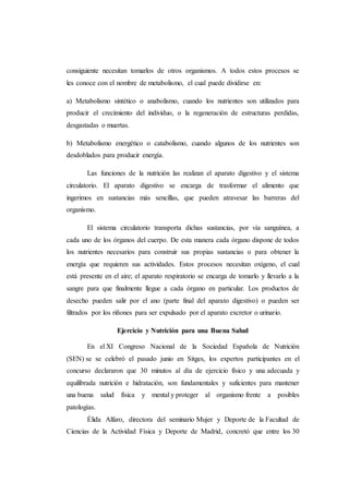 consiguiente necesitan tomarlos de otros organismos. A todos estos procesos se
les conoce con el nombre de metabolismo, el cual puede dividirse en:
a) Metabolismo sintético o anabolismo, cuando los nutrientes son utilizados para
producir el crecimiento del individuo, o la regeneración de estructuras perdidas,
desgastadas o muertas.
b) Metabolismo energético o catabolismo, cuando algunos de los nutrientes son
desdoblados para producir energía.
Las funciones de la nutrición las realizan el aparato digestivo y el sistema
circulatorio. El aparato digestivo se encarga de trasformar el alimento que
ingerimos en sustancias más sencillas, que pueden atravesar las barreras del
organismo.
El sistema circulatorio transporta dichas sustancias, por vía sanguínea, a
cada uno de los órganos del cuerpo. De esta manera cada órgano dispone de todos
los nutrientes necesarios para construir sus propias sustancias o para obtener la
energía que requieren sus actividades. Estos procesos necesitan oxígeno, el cual
está presente en el aire; el aparato respiratorio se encarga de tomarlo y llevarlo a la
sangre para que finalmente llegue a cada órgano en particular. Los productos de
desecho pueden salir por el ano (parte final del aparato digestivo) o pueden ser
filtrados por los riñones para ser expulsado por el aparato excretor o urinario.
Ejercicio y Nutrición para una Buena Salud
En el XI Congreso Nacional de la Sociedad Española de Nutrición
(SEN) se se celebró el pasado junio en Sitges, los expertos participantes en el
concurso declararon que 30 minutos al día de ejercicio físico y una adecuada y
equilibrada nutrición e hidratación, son fundamentales y suficientes para mantener
una buena salud física y mental y proteger al organismo frente a posibles
patologías.
Élida Alfaro, directora del seminario Mujer y Deporte de la Facultad de
Ciencias de la Actividad Física y Deporte de Madrid, concretó que entre los 30
 