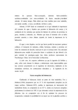 minutos de ejercicio físico aconsejado, deberían haber actividades
aeróbicas combinadas con otras actividades de fuerza muscular y movilidad
articular. Al mismo tiempo, Élida afirmó que éstas medidas para estar saludable,
aún siendo sencillas, a veces, son difíciles de llevar a cabo.
Además, el SEN lanzó un comunicado en el que enfatizaba la importancia
del consumo de agua y líquidos que permiten la hidratación del cuerpo y la
asimilación de los nutrientes que aportan los hidratos de carbono, las proteínas, la
grasa, vitaminas y minerales, etc. Mientras que hasta el momento solo se había
prestado atención a éstos últimos dejando de banda la importancia de la
hidratación.
El agua y otros líquidos, son los que hacen posible las reacciones químicas
celulares, el transporte de nutrientes, células, hormonas, enzimas y proteínas así
como las sustancias de desecho, razón por lo que se aconseja tanto. Una adecuada
hidratación como medida de protección frente a accidentes de tipo laboral o de
gran variedad de patologías, según Ana Adán, profesora representante de
Psicobiología Clínica de la Universidad de Barcelona.
A todo esto, los expertos enfatizaron en que la ingestión de bebidas y
sales, sobre todo durante la infancia y adolescencia, serán imprescindibles para
una correcta concentración en el organismo de electrocitos, implicados en las
trasmisiones nerviosas, las contracciones musculares y la regulación de los
niveles de pH.
Gasto energético del baloncesto:
Clasificando el baloncesto desde un punto de vista metabólico, Fox y
Mathews (1984) propusieron que un 15 % del requerimiento energético era de
origen aeróbico. Dalmonte (1987), justifica la importancia de intervención del
metabolismo láctico en competición en un 20 %, siendo en el proceso energético
predominante la resíntesis de ATP, lo que determina conocer la importancia de las
diferentes vías en competición con el fin de optimizar los procesos de
recuperación, evaluando la posibilidad de un mayor uso de la glucólisis aeróbica y
 