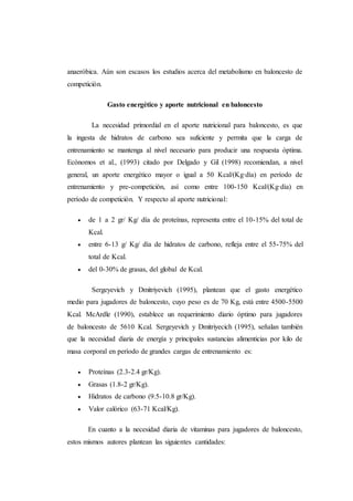 anaeróbica. Aún son escasos los estudios acerca del metabolismo en baloncesto de
competición.
Gasto energético y aporte nutricional en baloncesto
La necesidad primordial en el aporte nutricional para baloncesto, es que
la ingesta de hidratos de carbono sea suficiente y permita que la carga de
entrenamiento se mantenga al nivel necesario para producir una respuesta óptima.
Ecónomos et al., (1993) citado por Delgado y Gil (1998) recomiendan, a nivel
general, un aporte energético mayor o igual a 50 Kcal/(Kg·día) en período de
entrenamiento y pre-competición, así como entre 100-150 Kcal/(Kg·día) en
período de competición. Y respecto al aporte nutricional:
 de 1 a 2 gr/ Kg/ día de proteínas, representa entre el 10-15% del total de
Kcal.
 entre 6-13 g/ Kg/ día de hidratos de carbono, refleja entre el 55-75% del
total de Kcal.
 del 0-30% de grasas, del global de Kcal.
Sergeyevich y Dmitriyevich (1995), plantean que el gasto energético
medio para jugadores de baloncesto, cuyo peso es de 70 Kg, está entre 4500-5500
Kcal. McArdle (1990), establece un requerimiento diario óptimo para jugadores
de baloncesto de 5610 Kcal. Sergeyevich y Dmitriyecich (1995), señalan también
que la necesidad diaria de energía y principales sustancias alimenticias por kilo de
masa corporal en período de grandes cargas de entrenamiento es:
 Proteínas (2.3-2.4 gr/Kg).
 Grasas (1.8-2 gr/Kg).
 Hidratos de carbono (9.5-10.8 gr/Kg).
 Valor calórico (63-71 Kcal/Kg).
En cuanto a la necesidad diaria de vitaminas para jugadores de baloncesto,
estos mismos autores plantean las siguientes cantidades:
 