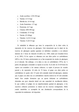  Ácido ascórbico: (150-250 mg)
 Tiamina (3.5-4 mg)
 Riboflavina (4-4.6 mg)
 Ácido Pantoténico (17 mg)
 Pirodoxina (6-7 mg)
 Folacina (400-500 mg)
 Cobalamina (5-10 mg)
 Niacina (23-40mg)
 Vitamina A (2.8-3.6 mg)
 Vitamina E (28-35 mg)
Es indudable la influencia que tiene la composición de la dieta sobre la
reposición de las reservas de glucógeno. Está demostrado que la mitad de las
reservas de glucógeno quedan agotadas en individuos sometidos a un esfuerzo
intensivo de 2 horas de duración (Costill et al., 1980; citado por González-Gross
et al, 2001). Si los sujetos se alimentan con una dieta pobre en carbohidratos
(40%) a las 24 horas prácticamente no se han recuperado los niveles de glucógeno
en el músculo. Sin embargo, si la dieta es rica en carbohidratos (70%), las ¾
partes del glucógeno consumido se repone en un día. Si al cabo de 24-48 horas los
sujetos son sometidos a los mismos esfuerzos, se repite el proceso de vaciado
parcial y de reposición. Al cabo de 72 horas, al grupo con dieta pobre en
carbohidratos le queda sólo 1/5 parte del contenido inicial del glucógeno, mientras
que el grupo con dieta rica en carbohidratos muestra todavía los 4/5 del contenido
inicial. Este estudio demuestra que un aporte deficiente en carbohidratos
determina una peor situación inicial con una capacidad de movilización inferior,
lo que conlleva el peligro de un empobrecimiento gradual de glucógeno, si los
sucesivos esfuerzos posteriores se inician con las reservas semiagotadas. Dicho
estado metabólico se acompaña de una disminución correspondiente de la
capacidad de rendimiento del deportista.
 