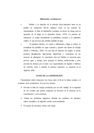 Hidratación en baloncesto
 Debido a la duración de la práctica físico-deportiva tanto en un
partido de baloncesto (80-85 minutos) como en las sesiones de
entrenamiento, la falta de hidratación constituye un factor de riesgo para la
aparición de la fatiga en el deportista (Jones, 1979). La práctica de
baloncesto se realiza normalmente en pabellones cerrados y en ambientes
cálidos, lo que provoca una pérdida añadida de agua.
 El principal objetivo, en cuanto a hidratación y fatiga se refiere, es
reemplazar las pérdidas de agua corporal y aportar una fuente de energía
(Hardt y O'Rourke, 2007). En este tipo de deportes de equipo, se puede
producir hipoglucemia, hipovolemia, hipertermia y vaciamiento de las
reservas de glucógeno. La reposición oral con bebidas es necesaria para
proveer agua y energía, para proteger la función cardiovascular y para
prevenir las lesiones por el calor. Los requerimientos de líquidos e hidratos
de carbono, antes y durante la práctica deportiva, se muestran en la
siguiente tabla.
ANTES DE LA COMPETICIÓN
Naturalmente deben transcurrir tres horas entre el fin de la última comida y el
comienzo de la competición. Eso por tres razones:
 Prevenir la falta de energía producida por un mal “trining” de la ingestión
de esa comida, que podría comportar un descenso de la atención, de la
concentración y de la destreza.
 Limitar los problemas digestivos. Durante los combates, los intestinos
sufren sacudidas y la digestión puede verse perturbada.
 El respeto de este plazo reduce este riesgo.
 